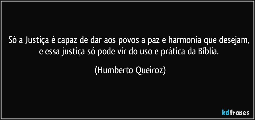 Só a Justiça é capaz de dar aos povos a paz e harmonia que desejam, e essa justiça só pode vir do uso e prática da Bíblia. (Humberto Queiroz)