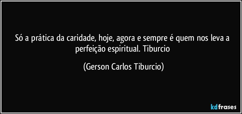 Só a prática da caridade, hoje, agora e sempre é quem nos leva a perfeição espiritual. Tiburcio (Gerson Carlos Tiburcio)