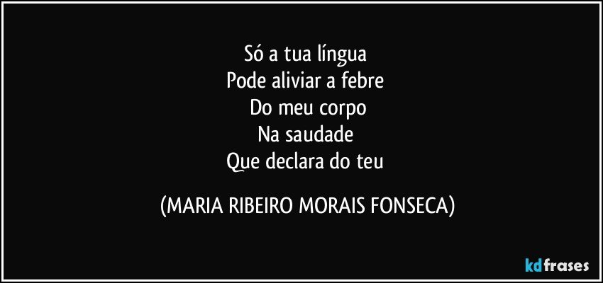 Só a tua língua 
Pode aliviar a febre 
Do meu corpo
Na saudade 
Que declara do teu (MARIA RIBEIRO MORAIS FONSECA)