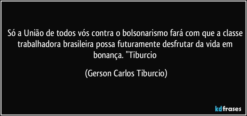 Só a União de todos vós contra o bolsonarismo fará com que a classe trabalhadora brasileira possa futuramente desfrutar da vida em bonança. "Tiburcio (Gerson Carlos Tiburcio)