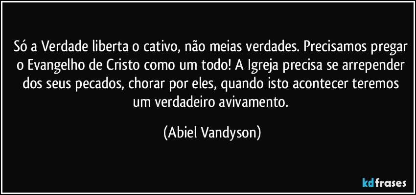 Só a Verdade liberta o cativo, não meias verdades. Precisamos pregar o Evangelho de Cristo como um todo! A Igreja precisa se arrepender dos seus pecados, chorar por eles, quando isto acontecer teremos um verdadeiro avivamento. (Abiel Vandyson)