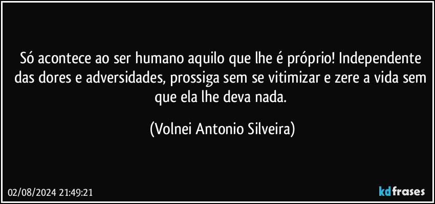 Só acontece ao ser humano aquilo que lhe é próprio! Independente das dores e adversidades, prossiga sem se vitimizar e zere a vida sem que ela lhe deva nada. (Volnei Antonio Silveira)