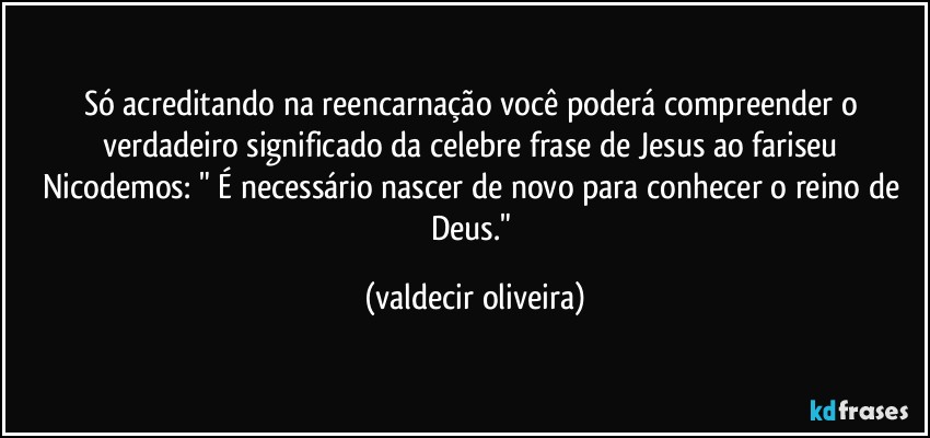 Só acreditando na reencarnação você poderá compreender o verdadeiro significado da celebre frase de Jesus ao fariseu Nicodemos: " É necessário nascer de novo para conhecer o reino de Deus." (valdecir oliveira)