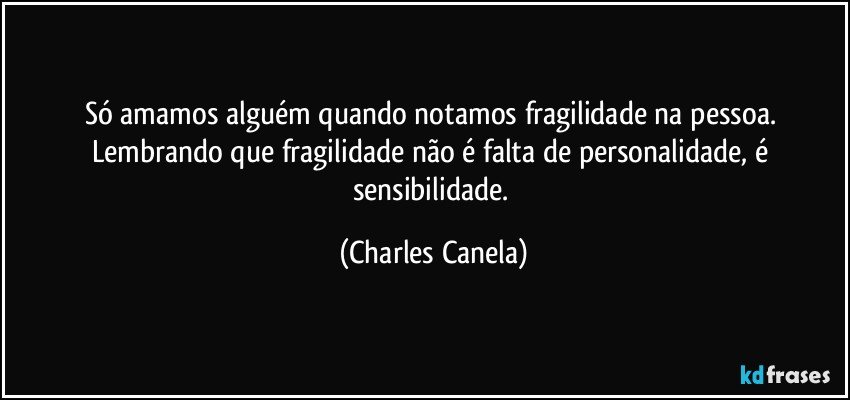 Só amamos alguém quando notamos fragilidade na pessoa. Lembrando que fragilidade não é falta de personalidade, é sensibilidade. (Charles Canela)