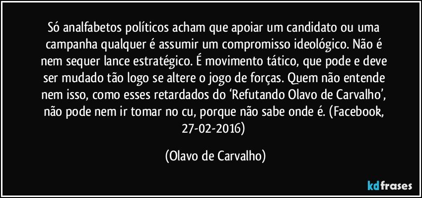 Só analfabetos políticos acham que apoiar um candidato ou uma campanha qualquer é assumir um compromisso ideológico. Não é nem sequer lance estratégico. É movimento tático, que pode e deve ser mudado tão logo se altere o jogo de forças. Quem não entende nem isso, como esses retardados do ‘Refutando Olavo de Carvalho’, não pode nem ir tomar no cu, porque não sabe onde é. (Facebook, 27-02-2016) (Olavo de Carvalho)