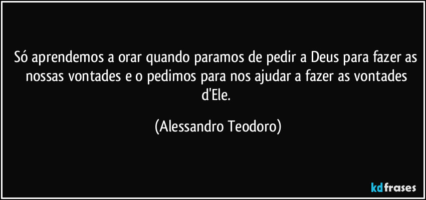 Só aprendemos a orar quando paramos de pedir a Deus para fazer as nossas vontades e o pedimos para nos ajudar a fazer as vontades d'Ele. (Alessandro Teodoro)