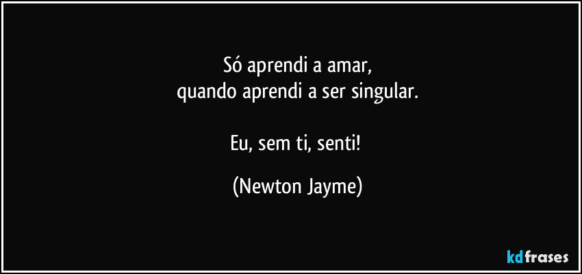 Só aprendi a amar,
Quando aprendi a ser singular.

Eu sem ti, 
senti! (Newton Jayme)