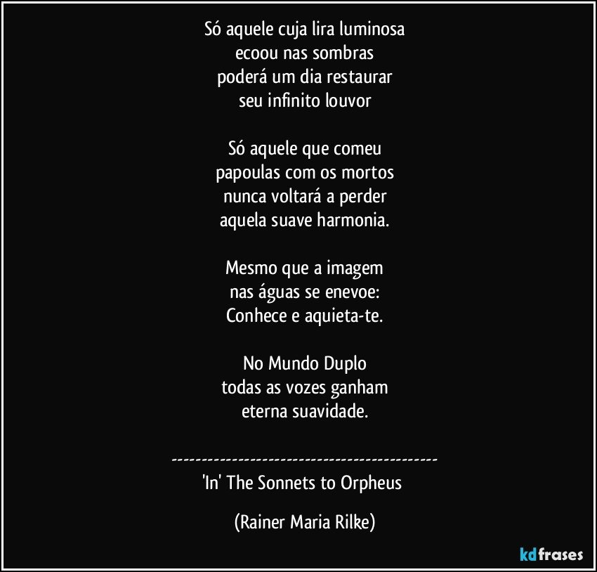 Só aquele cuja lira luminosa
ecoou nas sombras
poderá um dia restaurar
seu infinito louvor

Só aquele que comeu
papoulas com os mortos
nunca voltará a perder
aquela suave harmonia.

Mesmo que a imagem
nas águas se enevoe:
Conhece e aquieta-te.

No Mundo Duplo
todas as vozes ganham
eterna suavidade.

---
'In' The Sonnets to Orpheus (Rainer Maria Rilke)