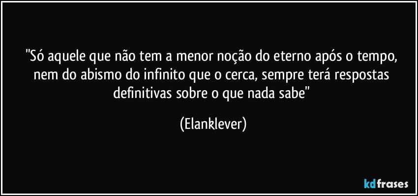 "Só aquele que não tem a menor noção do eterno após o tempo, nem do abismo do infinito que o cerca, sempre terá respostas definitivas sobre o que nada sabe" (Elanklever)