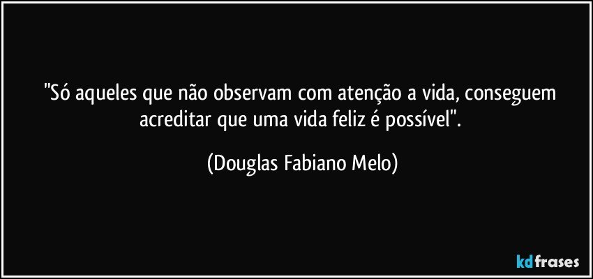 "Só aqueles que não observam com atenção  a vida, conseguem acreditar que uma vida feliz é possível". (Douglas Fabiano Melo)