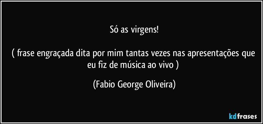 Só as virgens!

( frase engraçada dita por mim tantas vezes nas apresentações que eu fiz de música ao vivo ) (Fabio George Oliveira)