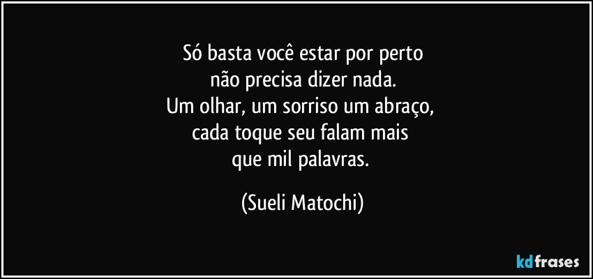 Só basta você estar por perto
não precisa dizer nada.
Um olhar, um sorriso um abraço, 
cada toque seu falam mais 
que mil palavras. (Sueli Matochi)