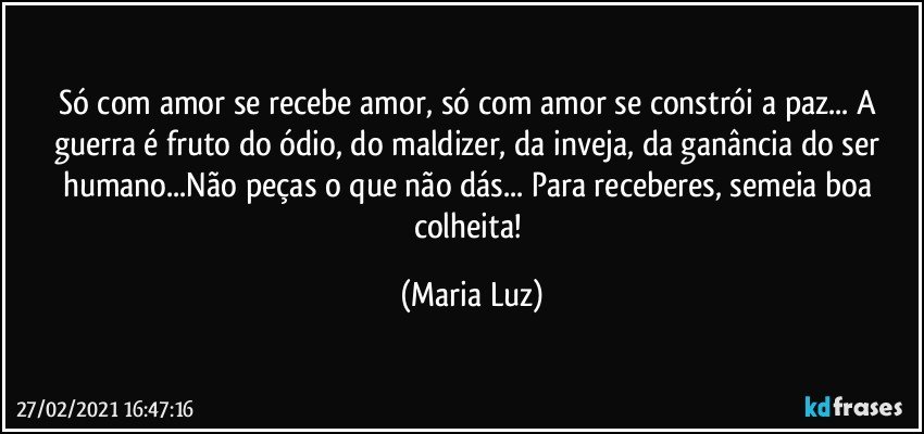 Só com amor se recebe amor, só com amor se constrói a paz... A guerra é fruto do ódio, do maldizer, da inveja, da ganância do ser humano...Não peças o que não dás... Para receberes, semeia boa colheita! (Maria Luz)