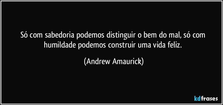 Só com sabedoria podemos distinguir o bem do mal, só com humildade podemos construir uma vida feliz. (Andrew Amaurick)