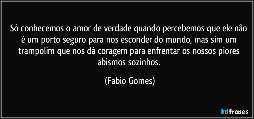 Só conhecemos o amor de verdade quando percebemos que ele não é um porto seguro para nos esconder do mundo, mas sim um trampolim que nos dá coragem para enfrentar os nossos piores abismos sozinhos. (Fabio Gomes)