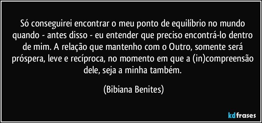 Só conseguirei encontrar o meu ponto de equilíbrio no mundo quando - antes disso - eu entender que preciso encontrá-lo dentro de mim. A relação que mantenho com o Outro, somente será próspera, leve e recíproca, no momento em que a (in)compreensão dele, seja a minha também. (Bibiana Benites)