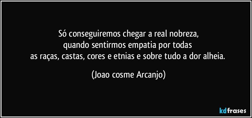 Só conseguiremos chegar a real nobreza,
quando sentirmos empatia por todas 
as raças, castas, cores e etnias e sobre tudo a dor alheia. (Joao cosme Arcanjo)