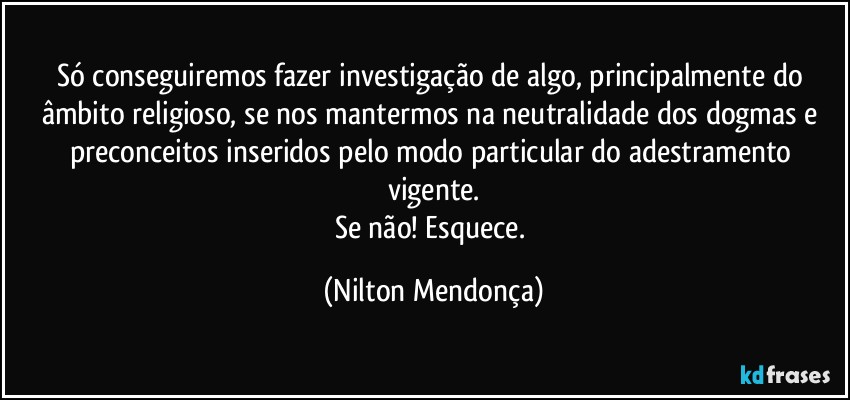 Só conseguiremos fazer investigação de algo, principalmente do âmbito religioso, se nos mantermos na neutralidade dos dogmas e preconceitos inseridos pelo modo particular do adestramento vigente.
Se não! Esquece. (Nilton Mendonça)