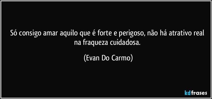 Só consigo amar aquilo que é forte e perigoso, não há atrativo real na fraqueza cuidadosa. (Evan Do Carmo)