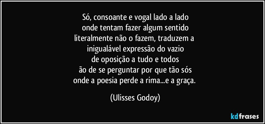 Só, consoante e vogal lado a lado
onde tentam fazer algum sentido
literalmente não o fazem, traduzem a 
inigualável expressão do vazio
de oposição a tudo e todos
ão de se perguntar por que tão sós
onde a poesia perde a rima...e a graça. (Ulisses Godoy)