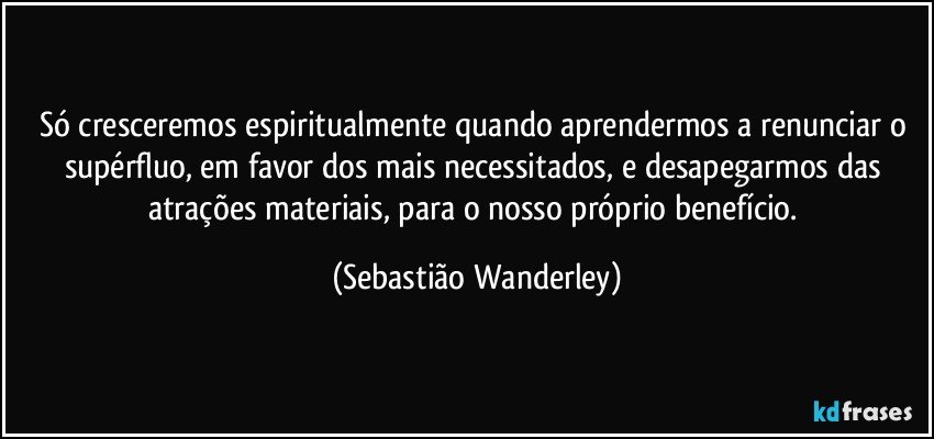 Só cresceremos espiritualmente quando aprendermos a renunciar o supérfluo, em favor dos mais necessitados, e desapegarmos das atrações materiais, para o nosso próprio benefício. (Sebastião Wanderley)