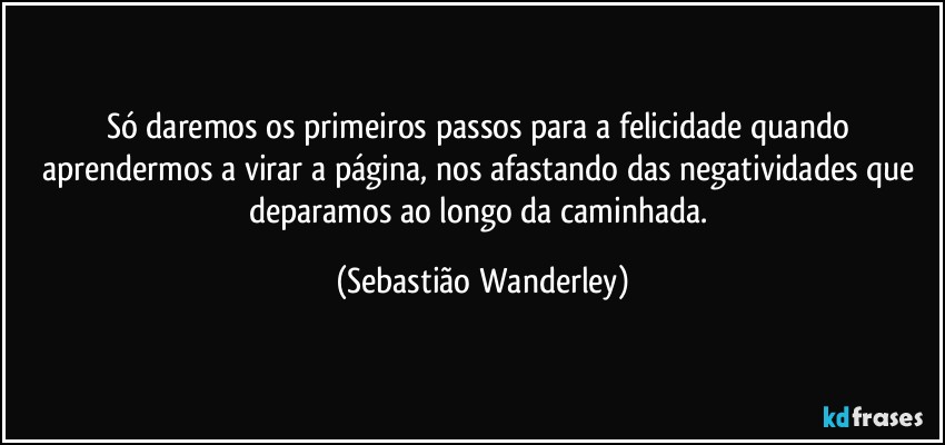 Só daremos os primeiros passos para a felicidade quando aprendermos a virar a página, nos afastando das negatividades que deparamos ao longo da caminhada. (Sebastião Wanderley)