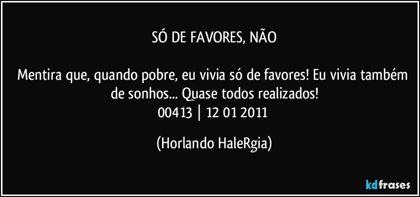 SÓ DE FAVORES, NÃO

Mentira que, quando pobre, eu vivia só de favores! Eu vivia também de sonhos... Quase todos realizados!
00413 | 12/01/2011 (Horlando HaleRgia)