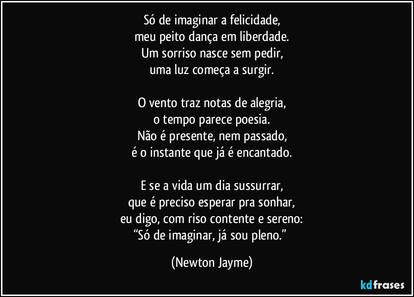 Só de imaginar a felicidade,
meu peito dança em liberdade.
Um sorriso nasce sem pedir,
uma luz começa a surgir.

O vento traz notas de alegria,
o tempo parece poesia.
Não é presente, nem passado,
é o instante que já é encantado.

E se a vida um dia sussurrar,
que é preciso esperar pra sonhar,
eu digo, com riso contente e sereno:
“Só de imaginar, já sou pleno.” (Newton Jayme)