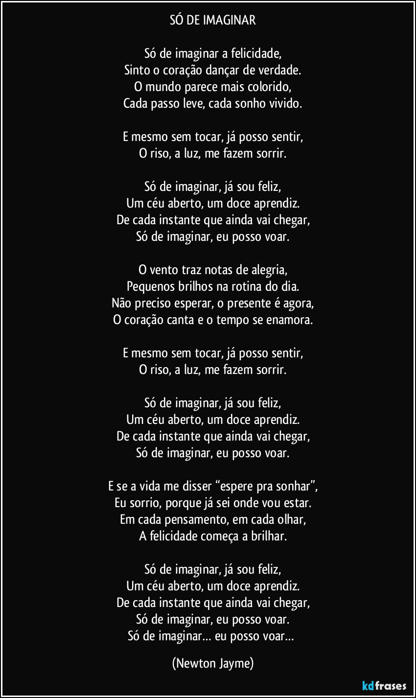 SÓ DE IMAGINAR

Só de imaginar a felicidade,
Sinto o coração dançar de verdade.
O mundo parece mais colorido,
Cada passo leve, cada sonho vivido.

E mesmo sem tocar, já posso sentir,
O riso, a luz, me fazem sorrir.

Só de imaginar, já sou feliz,
Um céu aberto, um doce aprendiz.
De cada instante que ainda vai chegar,
Só de imaginar, eu posso voar.

O vento traz notas de alegria,
Pequenos brilhos na rotina do dia.
Não preciso esperar, o presente é agora,
O coração canta e o tempo se enamora.

E mesmo sem tocar, já posso sentir,
O riso, a luz, me fazem sorrir.

Só de imaginar, já sou feliz,
Um céu aberto, um doce aprendiz.
De cada instante que ainda vai chegar,
Só de imaginar, eu posso voar.

E se a vida me disser “espere pra sonhar”,
Eu sorrio, porque já sei onde vou estar.
Em cada pensamento, em cada olhar,
A felicidade começa a brilhar.

Só de imaginar, já sou feliz,
Um céu aberto, um doce aprendiz.
De cada instante que ainda vai chegar,
Só de imaginar, eu posso voar.
Só de imaginar… eu posso voar… (Newton Jayme)