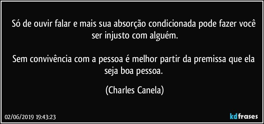 Só de ouvir falar e mais sua absorção condicionada pode fazer você ser injusto com alguém.

Sem convivência com a pessoa é melhor partir da premissa que ela seja boa pessoa. (Charles Canela)