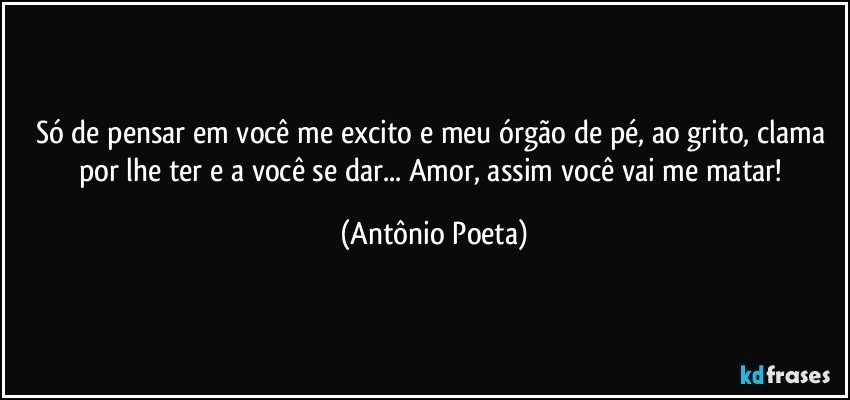 Só de pensar em você me excito e meu órgão de pé, ao grito, clama por lhe ter e a você se dar... Amor, assim você vai me matar! (Antônio Poeta)