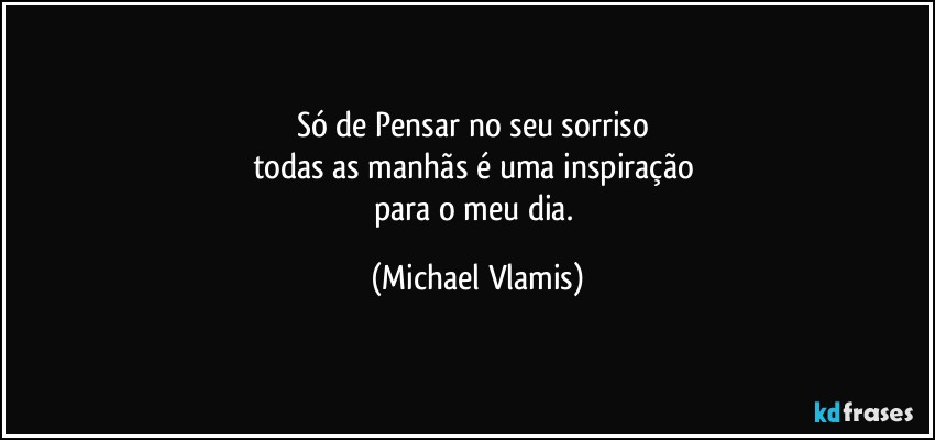 Só de Pensar no seu sorriso 
todas as manhãs é uma inspiração 
para o meu dia. (Michael Vlamis)