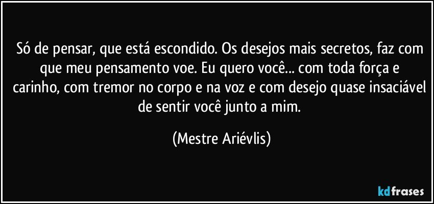 Só de pensar, que está escondido. Os desejos mais secretos, faz com que meu pensamento voe.  Eu quero você... com toda força e carinho, com tremor no corpo e na voz e com desejo quase insaciável de sentir você junto a mim. (Mestre Ariévlis)