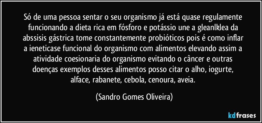 Só de uma pessoa sentar o seu organismo já está quase regulamente funcionando a dieta rica em fósforo e potássio une a gleanlklea da abssisis gástrica tome constantemente probióticos pois é como inflar a ieneticase funcional do organismo com alimentos elevando assim a atividade coesionaria do organismo evitando o câncer e outras doenças exemplos desses alimentos posso citar o alho, iogurte, alface, rabanete, cebola, cenoura, aveia. (Sandro Gomes Oliveira)