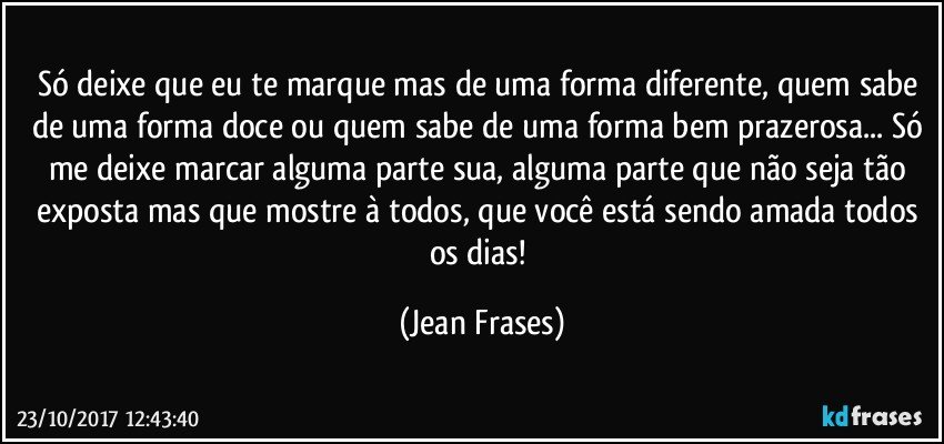 Só deixe que eu te marque mas de uma forma diferente, quem sabe de uma forma doce ou quem sabe de uma forma bem prazerosa... Só me deixe marcar alguma parte sua, alguma parte que não seja tão exposta mas que mostre à todos, que você está sendo amada todos os dias! (Jean Frases)