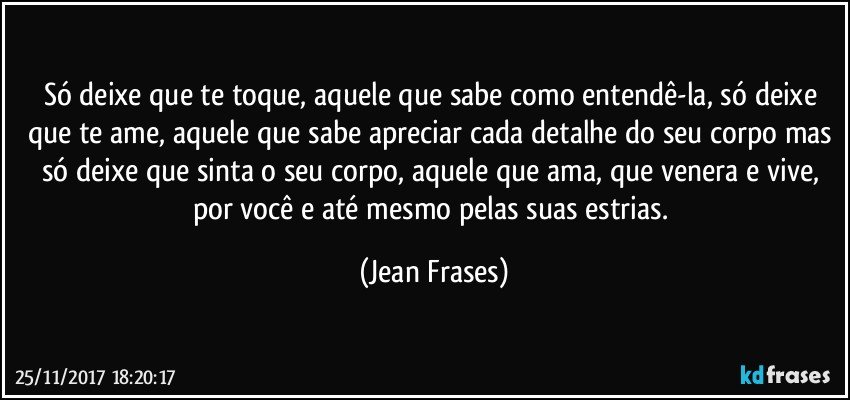 Só deixe que te toque, aquele que sabe como entendê-la, só deixe que te ame, aquele que sabe apreciar cada detalhe do seu corpo mas só deixe que sinta o seu corpo, aquele que ama, que venera e vive, por você e até mesmo pelas suas estrias. (Jean Frases)