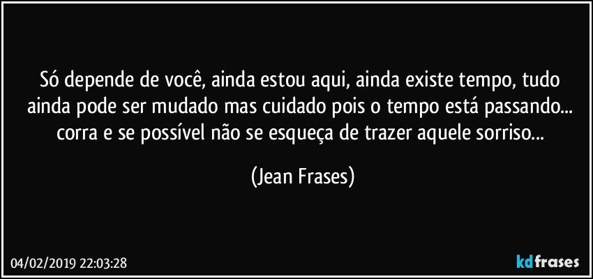 Só depende de você, ainda estou aqui, ainda existe tempo, tudo ainda pode ser mudado mas cuidado pois o tempo está passando... corra e se possível não se esqueça de trazer aquele sorriso... (Jean Frases)