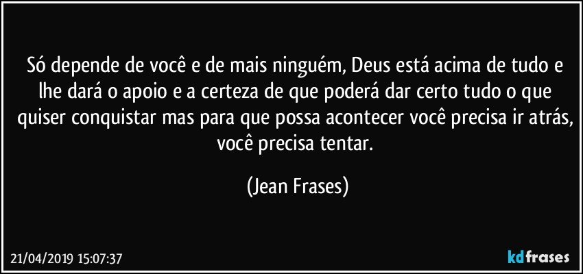 Só depende de você e de mais ninguém, Deus está acima de tudo e lhe dará o apoio e a certeza de que poderá dar certo tudo o que quiser conquistar mas para que possa acontecer você precisa ir atrás, você precisa tentar. (Jean Frases)