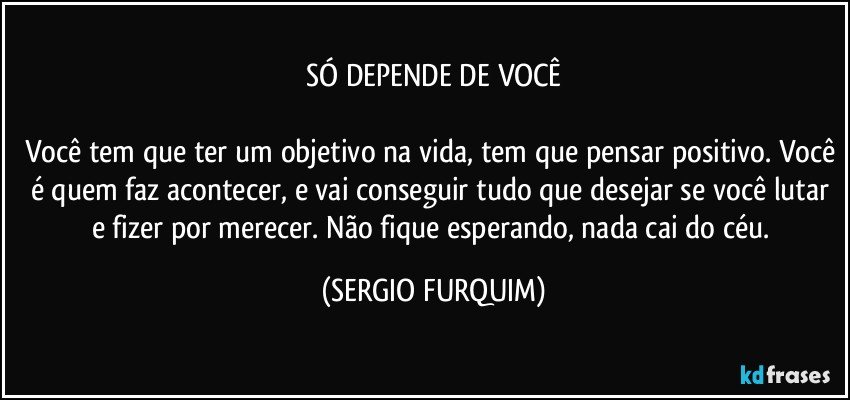 SÓ DEPENDE DE VOCÊ

Você tem que ter um objetivo na vida, tem que pensar positivo. Você é quem faz acontecer, e vai conseguir tudo que desejar se você lutar e fizer por merecer. Não fique esperando, nada cai do céu. (SERGIO FURQUIM)