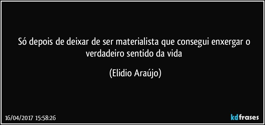 Só depois de deixar de ser materialista que consegui enxergar o verdadeiro sentido da vida (Elidio Araújo)