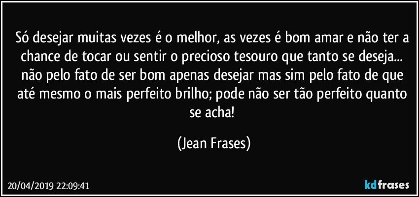 Só desejar muitas vezes é o melhor, as vezes é bom amar e não ter a chance de tocar ou sentir o precioso tesouro que tanto se deseja... não pelo fato de ser bom apenas desejar mas sim pelo fato de que até mesmo o mais perfeito brilho; pode não ser tão perfeito quanto se acha! (Jean Frases)