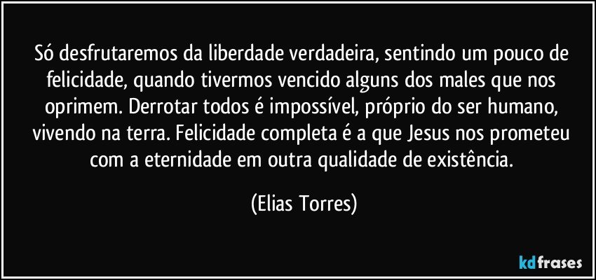 Só desfrutaremos da liberdade verdadeira, sentindo um pouco de felicidade, quando tivermos vencido alguns dos males que nos oprimem. Derrotar todos é impossível, próprio do ser humano, vivendo na terra. Felicidade completa é a que Jesus nos prometeu com a eternidade em outra qualidade de existência. (Elias Torres)