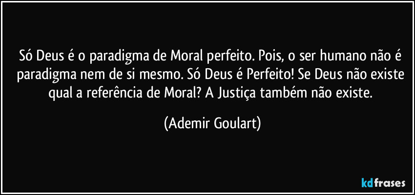 Só Deus é o paradigma de Moral perfeito. Pois, o ser humano não é paradigma nem de si mesmo. Só Deus é Perfeito! Se Deus não existe qual a referência de Moral? A Justiça também não existe. (Ademir Goulart)