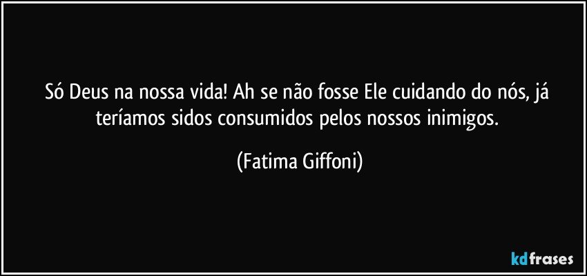 Só Deus na nossa vida! Ah se não fosse Ele cuidando do nós, já teríamos sidos consumidos pelos nossos inimigos. (Fatima Giffoni)