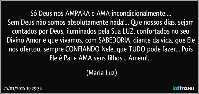 Só Deus nos AMPARA e AMA incondicionalmente ... 
Sem Deus não somos absolutamente nada!... Que nossos dias, sejam contados por Deus, iluminados pela Sua LUZ, confortados no seu Divino Amor  e que vivamos, com SABEDORIA, diante da vida, que Ele nos ofertou, sempre CONFIANDO  Nele, que TUDO pode fazer... Pois Ele é Pai e AMA seus filhos... Amem!... (Maria Luz)