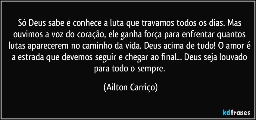 Só Deus sabe e conhece a luta que travamos todos os dias. Mas ouvimos a voz do coração, ele ganha força para enfrentar quantos lutas aparecerem no caminho da vida. Deus acima de tudo! O amor é a estrada que devemos seguir e chegar ao final... Deus seja louvado para todo o sempre. (Ailton Carriço)