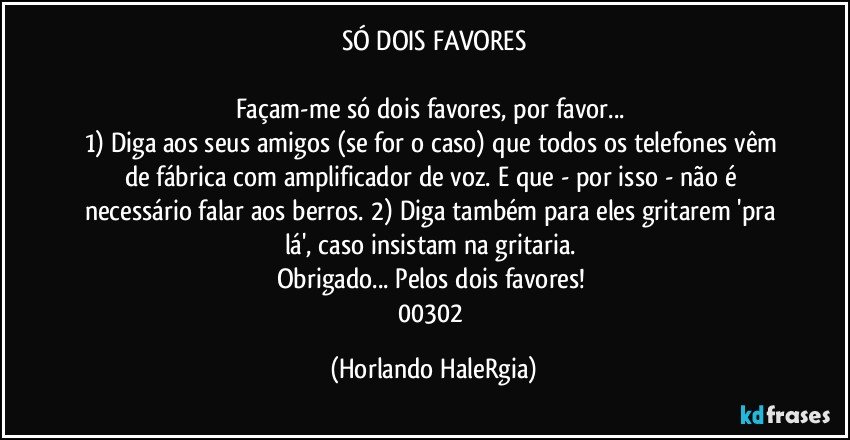 SÓ DOIS FAVORES

Façam-me só dois favores, por favor... 
1) Diga aos seus amigos (se for o caso) que todos os telefones vêm de fábrica com amplificador de voz. E que - por isso - não é necessário falar aos berros. 2) Diga também para eles gritarem 'pra lá', caso insistam na gritaria. 
Obrigado... Pelos dois favores! 
00302 (Horlando HaleRgia)