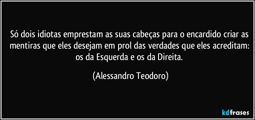 Só dois idiotas emprestam as suas cabeças para o encardido criar as mentiras que eles desejam em prol das verdades que eles acreditam: os da Esquerda e os da Direita. (Alessandro Teodoro)