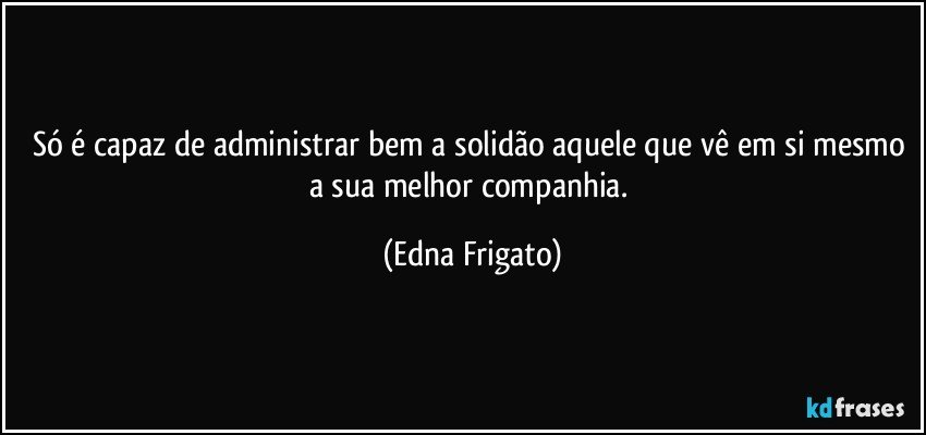 Só é capaz de administrar bem a solidão aquele que vê em si mesmo a sua melhor companhia. (Edna Frigato)