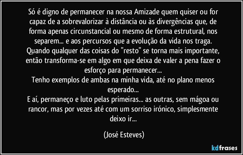 Só é digno de permanecer na nossa Amizade quem quiser ou for capaz de a sobrevalorizar à distância ou às divergências que, de forma apenas circunstancial ou mesmo de forma estrutural, nos separem... e aos percursos que a evolução da vida nos traga. 
Quando qualquer das coisas do "resto" se torna mais importante, então transforma-se em algo em que deixa de valer a pena fazer o esforço para permanecer... 
Tenho exemplos de ambas na minha vida, até no plano menos esperado... 
E aí, permaneço e luto pelas primeiras... as outras, sem mágoa ou rancor, mas por vezes até com um sorriso irónico, simplesmente deixo ir... (José Esteves)